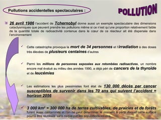 26 avril 198626 avril 1986 l’accident de TchernobylTchernobyl donne aussi un exemple spectaculaire des dimensions
cataclysmiques que peuvent prendre les pollutions même si ce n’est qu’une proportion relativement faible
de la quantité totale de radioactivité contenue dans le cœur de ce réacteur ait été dispersée dans
l’environnement
 Cette catastrophe provoqua laCette catastrophe provoqua la mort de 34 personnesmort de 34 personnes et l’et l’irradiationirradiation àà des dosesdes doses
très élevées detrès élevées de plusieurs centainesplusieurs centaines d’autresd’autres
 Parmi lesParmi les millions de personnes exposées aux retombées radioactivesmillions de personnes exposées aux retombées radioactives, un nombre, un nombre
encore mal évaluencore mal évaluéé au milieu des années 1990, a déjà péri deau milieu des années 1990, a déjà péri de cancers de la thyroïdecancers de la thyroïde
et deet de leucémiesleucémies
 Les estimations les plus pessimistes font état deLes estimations les plus pessimistes font état de 130 000 décès par cancer130 000 décès par cancer
susceptibles de survenir dans les 70 ans qui suivent l’accident =susceptibles de survenir dans les 70 ans qui suivent l’accident =
horizon 2056horizon 2056
 3 000 km3 000 km22
= 300 000 ha de terres cultivables, de prairies et de for= 300 000 ha de terres cultivables, de prairies et de forêêtsts
furent aussi contaminfurent aussi contaminéés et l’on ne peut déterminer le moments et l’on ne peut déterminer le moment àà partir duquel cette surfacepartir duquel cette surface
pourra être réutilisée sans risque par les populations localespourra être réutilisée sans risque par les populations locales
Pollutions accidentelles spectaculaires :
 