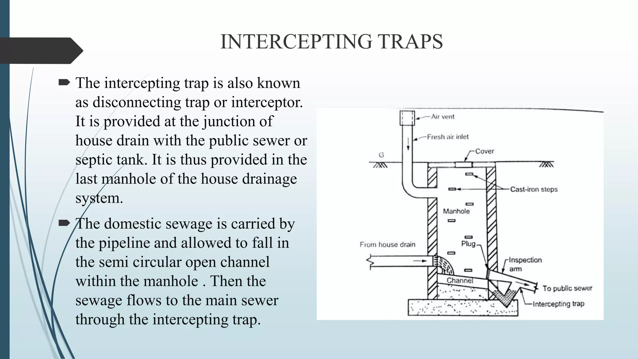 INTERCEPTING TRAPS
 The intercepting trap is also known
as disconnecting trap or interceptor.
It is provided at the junction of
house drain with the public sewer or
septic tank. It is thus provided in the
last manhole of the house drainage
system.
 The domestic sewage is carried by
the pipeline and allowed to fall in
the semi circular open channel
within the manhole . Then the
sewage flows to the main sewer
through the intercepting trap.
 