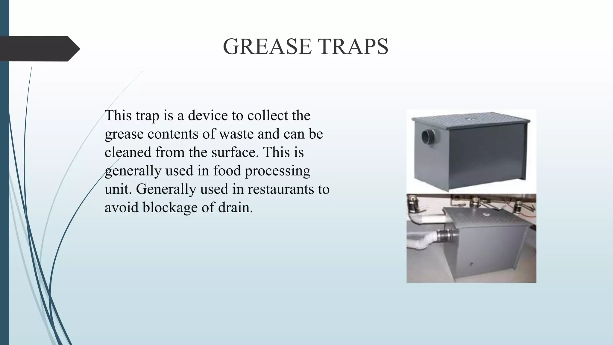 GREASE TRAPS
This trap is a device to collect the
grease contents of waste and can be
cleaned from the surface. This is
generally used in food processing
unit. Generally used in restaurants to
avoid blockage of drain.
 