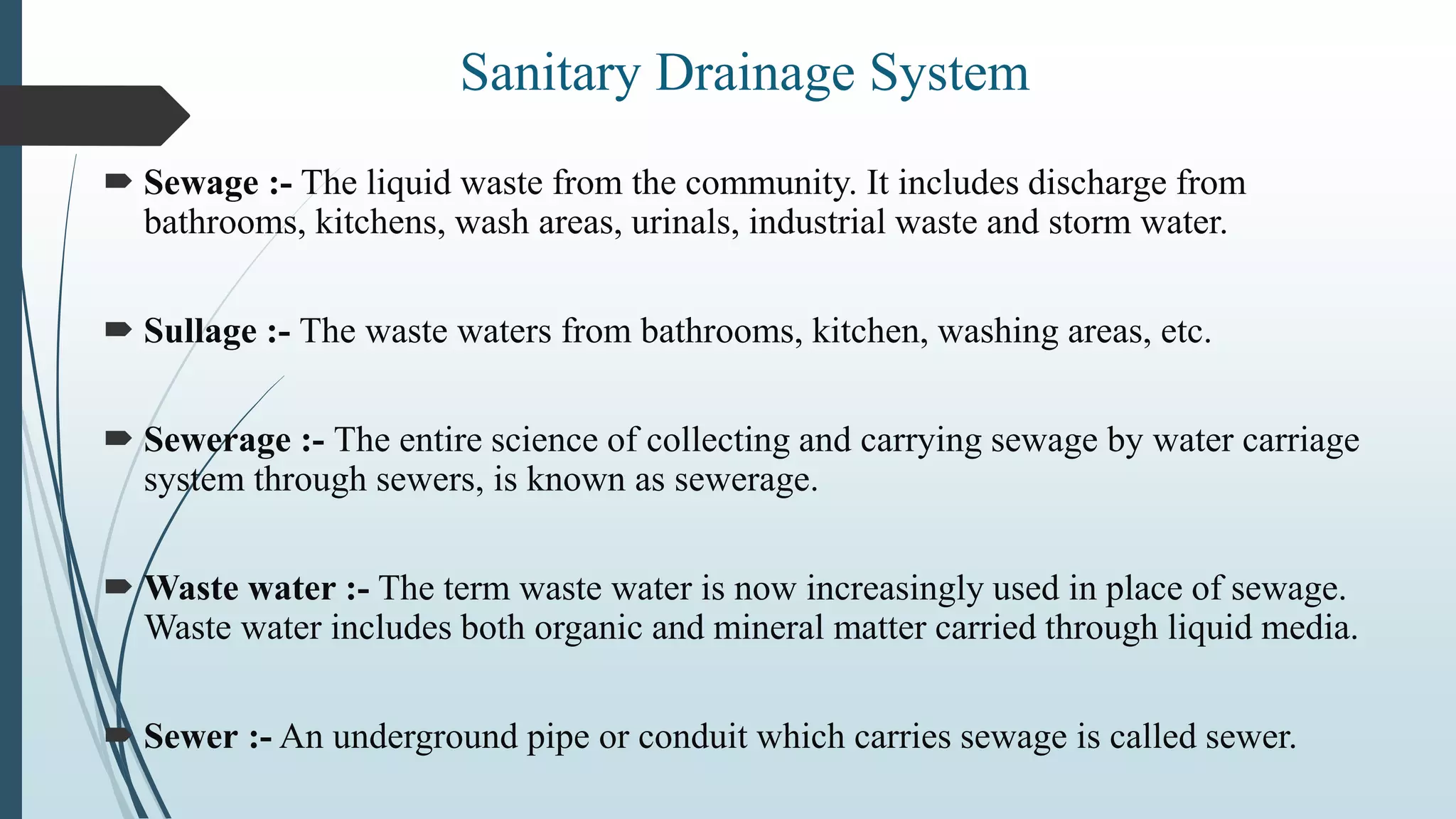  Sewage :- The liquid waste from the community. It includes discharge from
bathrooms, kitchens, wash areas, urinals, industrial waste and storm water.
 Sullage :- The waste waters from bathrooms, kitchen, washing areas, etc.
 Sewerage :- The entire science of collecting and carrying sewage by water carriage
system through sewers, is known as sewerage.
 Waste water :- The term waste water is now increasingly used in place of sewage.
Waste water includes both organic and mineral matter carried through liquid media.
 Sewer :- An underground pipe or conduit which carries sewage is called sewer.
Sanitary Drainage System
 