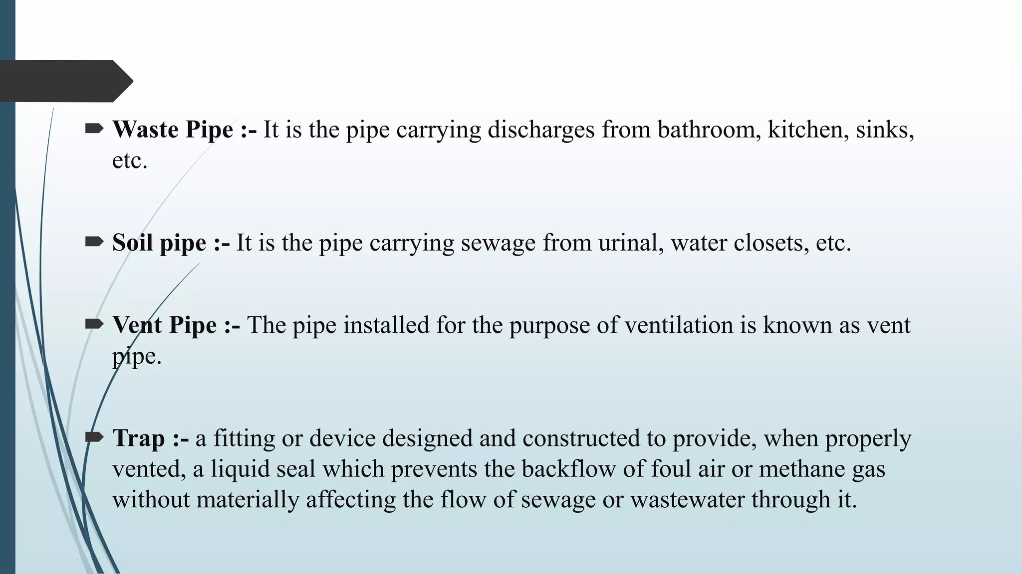  Waste Pipe :- It is the pipe carrying discharges from bathroom, kitchen, sinks,
etc.
 Soil pipe :- It is the pipe carrying sewage from urinal, water closets, etc.
 Vent Pipe :- The pipe installed for the purpose of ventilation is known as vent
pipe.
 Trap :- a fitting or device designed and constructed to provide, when properly
vented, a liquid seal which prevents the backflow of foul air or methane gas
without materially affecting the flow of sewage or wastewater through it.
 