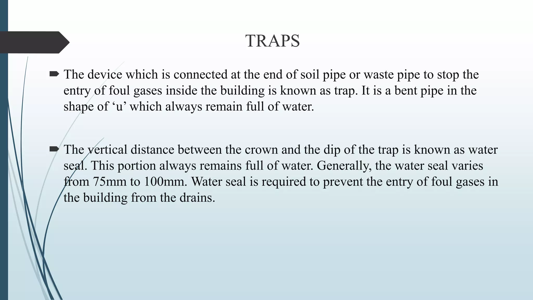 TRAPS
 The device which is connected at the end of soil pipe or waste pipe to stop the
entry of foul gases inside the building is known as trap. It is a bent pipe in the
shape of ‘u’ which always remain full of water.
 The vertical distance between the crown and the dip of the trap is known as water
seal. This portion always remains full of water. Generally, the water seal varies
from 75mm to 100mm. Water seal is required to prevent the entry of foul gases in
the building from the drains.
 
