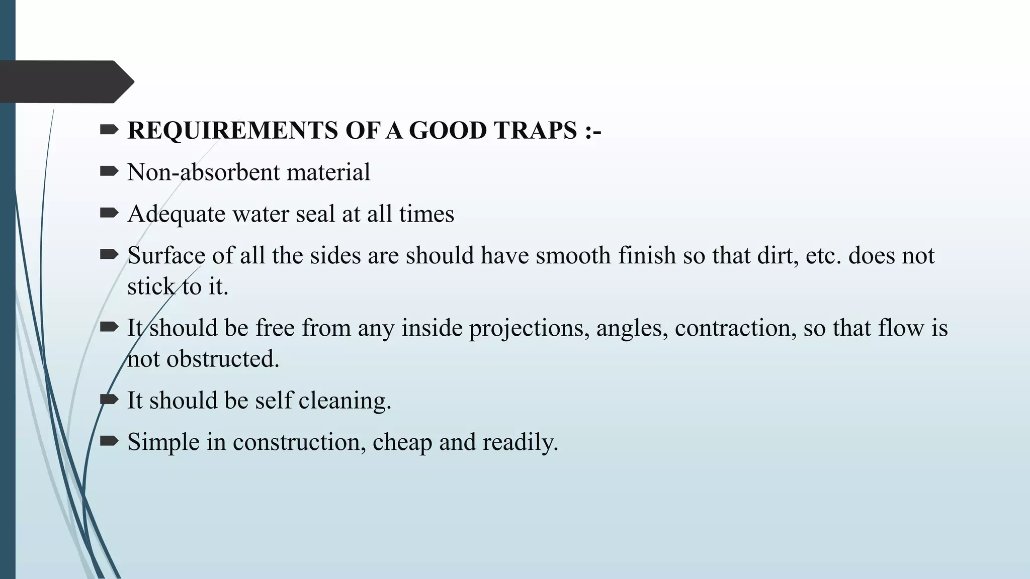  REQUIREMENTS OF A GOOD TRAPS :-
 Non-absorbent material
 Adequate water seal at all times
 Surface of all the sides are should have smooth finish so that dirt, etc. does not
stick to it.
 It should be free from any inside projections, angles, contraction, so that flow is
not obstructed.
 It should be self cleaning.
 Simple in construction, cheap and readily.
 