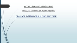 ACTIVE LEARNING ASSIGNMENT
SUBJECT :- ENVIRONMENTAL ENGINEERING
DRAINAGE SYSTEM FOR BUILDING AND TRAPS
 