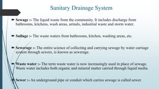  Sewage :- The liquid waste from the community. It includes discharge from
bathrooms, kitchens, wash areas, urinals, industrial waste and storm water.
 Sullage :- The waste waters from bathrooms, kitchen, washing areas, etc.
 Sewerage :- The entire science of collecting and carrying sewage by water carriage
system through sewers, is known as sewerage.
 Waste water :- The term waste water is now increasingly used in place of sewage.
Waste water includes both organic and mineral matter carried through liquid media.
 Sewer :- An underground pipe or conduit which carries sewage is called sewer.
Sanitary Drainage System
 