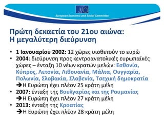 Πρώτη δεκαετία του 21ου αιώνα:
Η μεγαλύτερη διεύρυνση
• 1 Ιανουαρίου 2002: 12 χώρες υιοθετούν το ευρώ
• 2004: διεύρυνση προς κεντροανατολικές ευρωπαϊκές
χώρες – ένταξη 10 νέων κρατών μελών: Εσθονία,
Κύπρος, Λετονία, Λιθουανία, Μάλτα, Ουγγαρία,
Πολωνία, Σλοβακία, Σλοβενία, Τσεχική δημοκρατία
Η Ευρώπη έχει πλέον 25 κράτη μέλη
• 2007: ένταξη της Βουλγαρίας και της Ρουμανίας
Η Ευρώπη έχει πλέον 27 κράτη μέλη
• 2013: ένταξη της Κροατίας
Η Ευρώπη έχει πλέον 28 κράτη μέλη
 