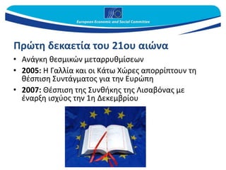 Πρώτη δεκαετία του 21ου αιώνα
• Ανάγκη θεσμικών μεταρρυθμίσεων
• 2005: Η Γαλλία και οι Κάτω Χώρες απορρίπτουν τη
θέσπιση Συντάγματος για την Ευρώπη
• 2007: Θέσπιση της Συνθήκης της Λισαβόνας με
έναρξη ισχύος την 1η Δεκεμβρίου
 
