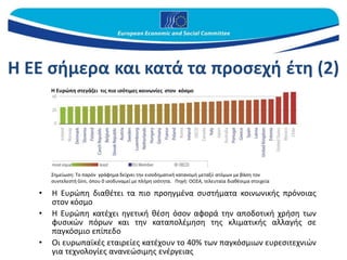 Η ΕΕ σήμερα και κατά τα προσεχή έτη (2)
• Η Ευρώπη διαθέτει τα πιο προηγμένα συστήματα κοινωνικής πρόνοιας
στον κόσμο
• Η Ευρώπη κατέχει ηγετική θέση όσον αφορά την αποδοτική χρήση των
φυσικών πόρων και την καταπολέμηση της κλιματικής αλλαγής σε
παγκόσμιο επίπεδο
• Οι ευρωπαϊκές εταιρείες κατέχουν το 40% των παγκόσμιων ευρεσιτεχνιών
για τεχνολογίες ανανεώσιμης ενέργειας
Σημείωση: Το παρόν γράφημα δείχνει την εισοδηματική κατανομή μεταξύ ατόμων με βάση τον
συντελεστή Gini, όπου 0 ισοδυναμεί με πλήρη ισότητα. Πηγή: ΟΟΣΑ, τελευταία διαθέσιμα στοιχεία
Η Ευρώπη στεγάζει τις πιο ισότιμες κοινωνίες στον κόσμο
 