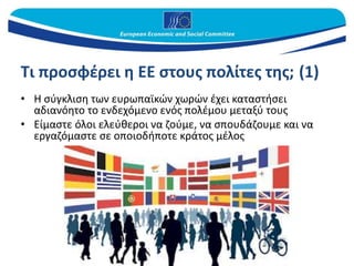 Τι προσφέρει η ΕΕ στους πολίτες της; (1)
• Η σύγκλιση των ευρωπαϊκών χωρών έχει καταστήσει
αδιανόητο το ενδεχόμενο ενός πολέμου μεταξύ τους
• Είμαστε όλοι ελεύθεροι να ζούμε, να σπουδάζουμε και να
εργαζόμαστε σε οποιοδήποτε κράτος μέλος
 