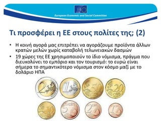 Τι προσφέρει η ΕΕ στους πολίτες της; (2)
• Η κοινή αγορά μας επιτρέπει να αγοράζουμε προϊόντα άλλων
κρατών μελών χωρίς καταβολή τελωνειακών δασμών
• 19 χώρες της ΕΕ χρησιμοποιούν το ίδιο νόμισμα, πράγμα που
διευκολύνει το εμπόριο και τον τουρισμό: το ευρώ είναι
σήμερα το σημαντικότερο νόμισμα στον κόσμο μαζί με το
δολάριο ΗΠΑ
 