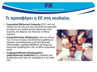Τι προσφέρει η ΕΕ στη νεολαία;
• Ευρωπαϊκή Εθελοντική Υπηρεσία (ΕΕΥ): από την
ηλικία των 18 ετών και άνω, δυνατότητα εργασίας
σε κάποιον μη κερδοσκοπικό οργανισμό στην
Ευρώπη, την Αφρική, την Ασία και τη Νότια
Αμερική
• Ευρωπαϊκό Σώμα Αλληλεγγύης: από την ηλικία
των 17 ετών και άνω, δυνατότητα συμβολής σε
εργασίες ανοικοδόμησης μετά από φυσικές
καταστροφές, παροχής βοήθειας σε άτομα με
κοινωνικά προβλήματα κ.λπ. σε άλλη ευρωπαϊκή
χώρα
• Συγχρηματοδότηση προγραμμάτων
επαγγελματικής κατάρτισης της νεολαίας που
διοργανώνονται από την περιφέρεια ή την πόλη
σας.
 