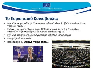 Το Ευρωπαϊκό Κοινοβούλιο
• Μοιράζεται με το Συμβούλιο την νομοθετική εξουσία (δηλ. την εξουσία να
θεσπίζει νόμους)
• Ελέγχει τον προϋπολογισμό της ΕΕ (από κοινού με το Συμβούλιο) και
εποπτεύει τις πολιτικές των θεσμικών οργάνων της ΕΕ
• Έχει 751 μέλη τα οποία εκλέγονται με καθολική ψηφοφορία
• Εκλογές ανά πενταετία
• Πρόεδρος: ο κ. Νταβίντ-Μαρία Σασόλι
 