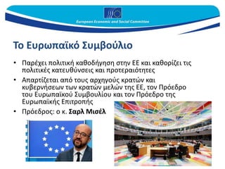 Το Ευρωπαϊκό Συμβούλιο
• Παρέχει πολιτική καθοδήγηση στην ΕΕ και καθορίζει τις
πολιτικές κατευθύνσεις και προτεραιότητες
• Απαρτίζεται από τους αρχηγούς κρατών και
κυβερνήσεων των κρατών μελών της ΕΕ, τον Πρόεδρο
του Ευρωπαϊκού Συμβουλίου και τον Πρόεδρο της
Ευρωπαϊκής Επιτροπής
• Πρόεδρος: ο κ. Σαρλ Μισέλ
 