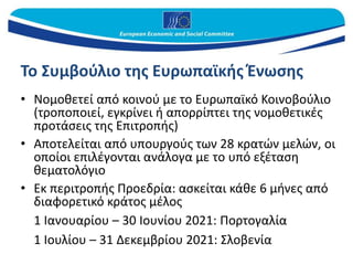 Το Συμβούλιο της Ευρωπαϊκής Ένωσης
• Νομοθετεί από κοινού με το Ευρωπαϊκό Κοινοβούλιο
(τροποποιεί, εγκρίνει ή απορρίπτει της νομοθετικές
προτάσεις της Επιτροπής)
• Αποτελείται από υπουργούς των 28 κρατών μελών, οι
οποίοι επιλέγονται ανάλογα με το υπό εξέταση
θεματολόγιο
• Εκ περιτροπής Προεδρία: ασκείται κάθε 6 μήνες από
διαφορετικό κράτος μέλος
1 Ιανουαρίου – 30 Ιουνίου 2021: Πορτογαλία
1 Ιουλίου – 31 Δεκεμβρίου 2021: Σλοβενία
 