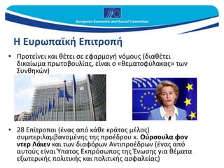 Η Ευρωπαϊκή Επιτροπή
• Προτείνει και θέτει σε εφαρμογή νόμους (διαθέτει
δικαίωμα πρωτοβουλίας, είναι ο «θεματοφύλακας» των
Συνθηκών)
• 28 Επίτροποι (ένας από κάθε κράτος μέλος)
συμπεριλαμβανομένης της προέδρου κ. Ούρσουλα φον
ντερ Λάιεν και των διαφόρων Αντιπροέδρων (ένας από
αυτούς είναι Ύπατος Εκπρόσωπος της Ένωσης για θέματα
εξωτερικής πολιτικής και πολιτικής ασφαλείας)
 