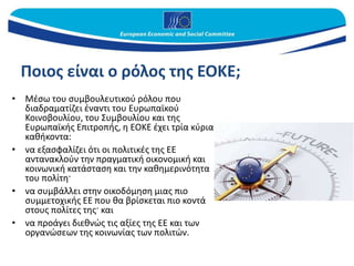 Ποιος είναι ο ρόλος της ΕΟΚΕ;
• Μέσω του συμβουλευτικού ρόλου που
διαδραματίζει έναντι του Ευρωπαϊκού
Κοινοβουλίου, του Συμβουλίου και της
Ευρωπαϊκής Επιτροπής, η ΕΟΚΕ έχει τρία κύρια
καθήκοντα:
• να εξασφαλίζει ότι οι πολιτικές της ΕΕ
αντανακλούν την πραγματική οικονομική και
κοινωνική κατάσταση και την καθημερινότητα
του πολίτη·
• να συμβάλλει στην οικοδόμηση μιας πιο
συμμετοχικής ΕΕ που θα βρίσκεται πιο κοντά
στους πολίτες της· και
• να προάγει διεθνώς τις αξίες της ΕΕ και των
οργανώσεων της κοινωνίας των πολιτών.
 