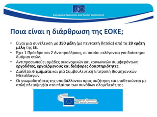 Ποια είναι η διάρθρωση της ΕΟΚΕ;
• Είναι μια συνέλευση με 350 μέλη (με πενταετή θητεία) από τα 28 κράτη
μέλη της ΕΕ.
• Έχει 1 Πρόεδρο και 2 Αντιπροέδρους, οι οποίοι εκλέγονται για διάστημα
δυόμισι ετών.
• Αντιπροσωπεύει ομάδες οικονομικών και κοινωνικών συμφερόντων:
εργοδότες, εργαζόμενους και διάφορες δραστηριότητες.
• Διαθέτει 6 τμήματα και μία Συμβουλευτική Επιτροπή Βιομηχανικών
Μεταλλαγών.
• Οι γνωμοδοτήσεις της υποβάλλονται προς συζήτηση και υιοθετούνται με
απλή πλειοψηφία στο πλαίσιο των συνόδων ολομέλειάς της.
 