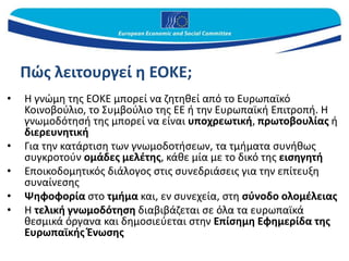 Πώς λειτουργεί η ΕΟΚΕ;
• Η γνώμη της ΕΟΚΕ μπορεί να ζητηθεί από το Ευρωπαϊκό
Κοινοβούλιο, το Συμβούλιο της ΕΕ ή την Ευρωπαϊκή Επιτροπή. Η
γνωμοδότησή της μπορεί να είναι υποχρεωτική, πρωτοβουλίας ή
διερευνητική
• Για την κατάρτιση των γνωμοδοτήσεων, τα τμήματα συνήθως
συγκροτούν ομάδες μελέτης, κάθε μία με το δικό της εισηγητή
• Εποικοδομητικός διάλογος στις συνεδριάσεις για την επίτευξη
συναίνεσης
• Ψηφοφορία στο τμήμα και, εν συνεχεία, στη σύνοδο ολομέλειας
• Η τελική γνωμοδότηση διαβιβάζεται σε όλα τα ευρωπαϊκά
θεσμικά όργανα και δημοσιεύεται στην Επίσημη Εφημερίδα της
Ευρωπαϊκής Ένωσης
 