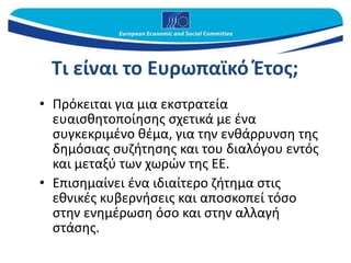 Τι είναι το Ευρωπαϊκό Έτος;
• Πρόκειται για μια εκστρατεία
ευαισθητοποίησης σχετικά με ένα
συγκεκριμένο θέμα, για την ενθάρρυνση της
δημόσιας συζήτησης και του διαλόγου εντός
και μεταξύ των χωρών της ΕΕ.
• Επισημαίνει ένα ιδιαίτερο ζήτημα στις
εθνικές κυβερνήσεις και αποσκοπεί τόσο
στην ενημέρωση όσο και στην αλλαγή
στάσης.
 
