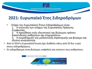 2021: Ευρωπαϊκό Έτος Σιδηροδρόμων
• Στόχοι του Ευρωπαϊκού Έτους Σιδηροδρόμων είναι:
1. Η επίτευξη των στόχων της Ευρωπαϊκής Πράσινης
Συμφωνίας.
2. Η προώθηση ενός ελκυστικού και βιώσιμου τρόπου
διασύνδεσης ανθρώπων και επιχειρήσεων.
3. Η συμπλήρωση της μελλοντικής στρατηγικής για βιώσιμη και
έξυπνη κινητικότητα.
• Από το 2014 η Ευρωπαϊκή Ένωση έχει διαθέσει πάνω από 35 δισ. ευρώ
στους σιδηροδρόμους.
• Οι σιδηρόδρομοι είναι βιώσιμοι, ασφαλείς και ενώνουν τους ανθρώπους
 