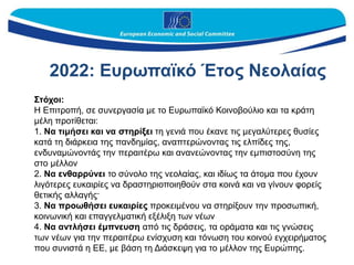 Στόχοι:
Η Επιτροπή, σε συνεργασία με το Ευρωπαϊκό Κοινοβούλιο και τα κράτη
μέλη προτίθεται:
1. Να τιμήσει και να στηρίξει τη γενιά που έκανε τις μεγαλύτερες θυσίες
κατά τη διάρκεια της πανδημίας, αναπτερώνοντας τις ελπίδες της,
ενδυναμώνοντάς την περαιτέρω και ανανεώνοντας την εμπιστοσύνη της
στο μέλλον
2. Να ενθαρρύνει το σύνολο της νεολαίας, και ιδίως τα άτομα που έχουν
λιγότερες ευκαιρίες να δραστηριοποιηθούν στα κοινά και να γίνουν φορείς
θετικής αλλαγής·
3. Να προωθήσει ευκαιρίες προκειμένου να στηρίξουν την προσωπική,
κοινωνική και επαγγελματική εξέλιξη των νέων
4. Να αντλήσει έμπνευση από τις δράσεις, τα οράματα και τις γνώσεις
των νέων για την περαιτέρω ενίσχυση και τόνωση του κοινού εγχειρήματος
που συνιστά η ΕΕ, με βάση τη Διάσκεψη για το μέλλον της Ευρώπης.
2022: Ευρωπαϊκό Έτος Nεολαίας
 