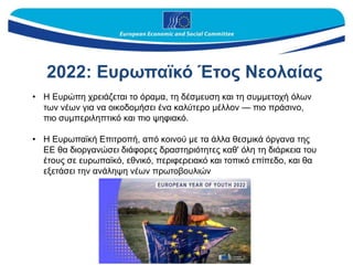2022: Ευρωπαϊκό Έτος Nεολαίας
• Η Ευρώπη χρειάζεται το όραμα, τη δέσμευση και τη συμμετοχή όλων
των νέων για να οικοδομήσει ένα καλύτερο μέλλον — πιο πράσινο,
πιο συμπεριληπτικό και πιο ψηφιακό.
• Η Ευρωπαϊκή Επιτροπή, από κοινού με τα άλλα θεσμικά όργανα της
ΕΕ θα διοργανώσει διάφορες δραστηριότητες καθ' όλη τη διάρκεια του
έτους σε ευρωπαϊκό, εθνικό, περιφερειακό και τοπικό επίπεδο, και θα
εξετάσει την ανάληψη νέων πρωτοβουλιών
 