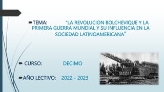 TEMA: “LA REVOLUCION BOLCHEVIQUE Y LA
PRIMERA GUERRA MUNDIAL Y SU INFLUENCIA EN LA
SOCIEDAD LATINOAMERICANA”
 CURSO: DECIMO
AÑO LECTIVO: 2022 - 2023
 