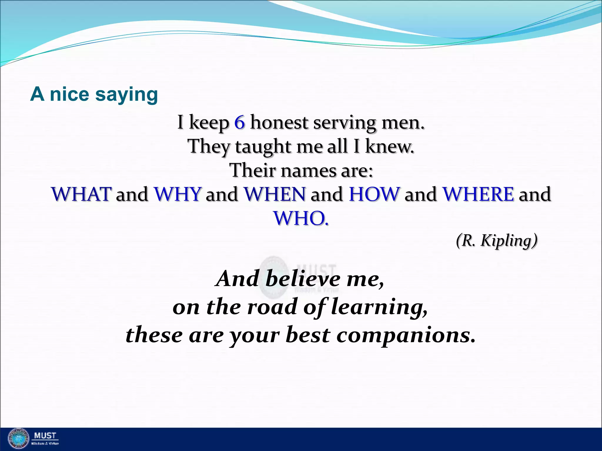 A nice saying
I keep 6 honest serving men.
They taught me all I knew.
Their names are:
WHAT and WHY and WHEN and HOW and WHERE and
WHO.
(R. Kipling)
And believe me,
on the road of learning,
these are your best companions.
 