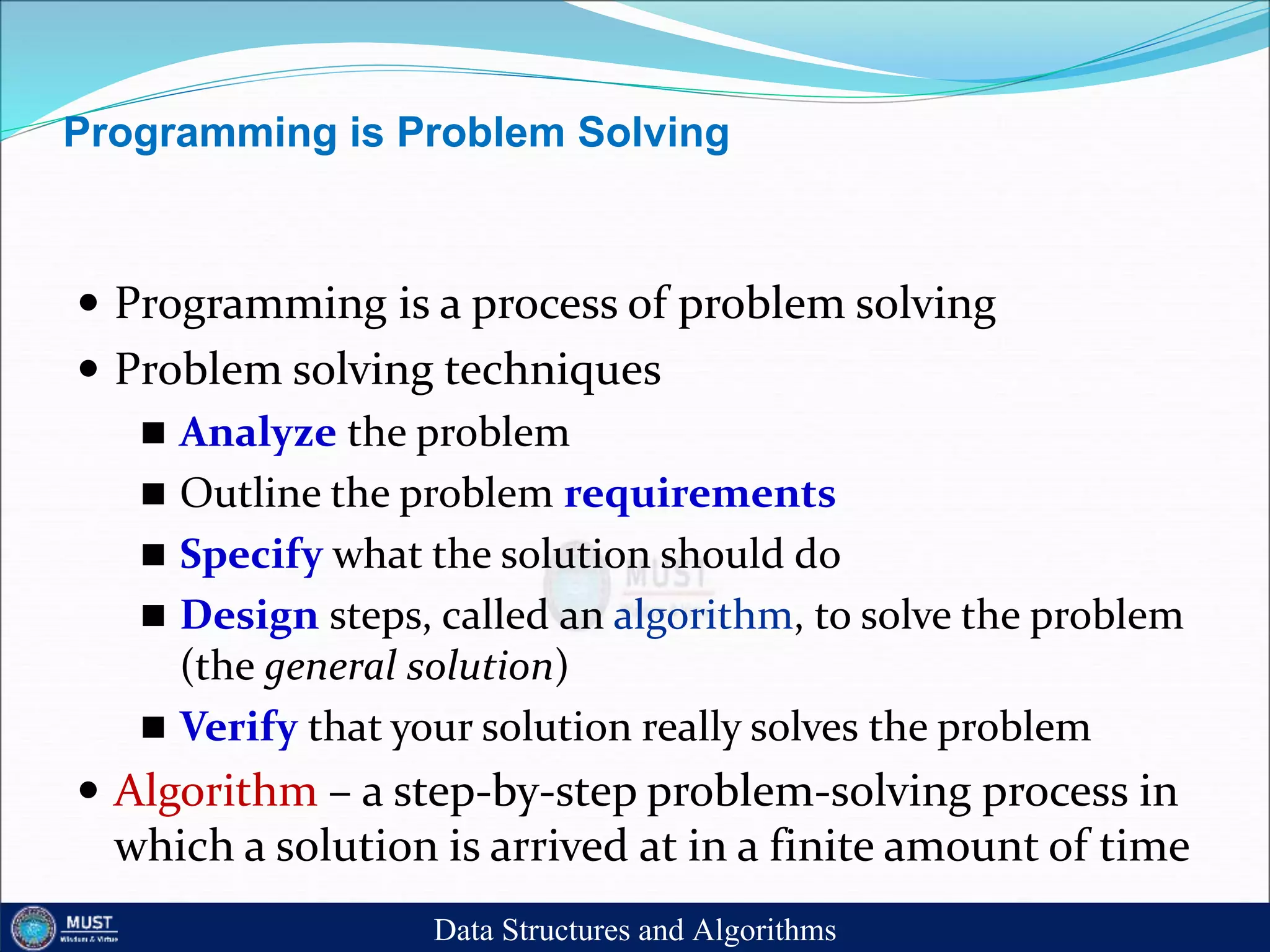 Programming is Problem Solving
 Programming is a process of problem solving
 Problem solving techniques
 Analyze the problem
 Outline the problem requirements
 Specify what the solution should do
 Design steps, called an algorithm, to solve the problem
(the general solution)
 Verify that your solution really solves the problem
 Algorithm – a step-by-step problem-solving process in
which a solution is arrived at in a finite amount of time
Data Structures and Algorithms
 