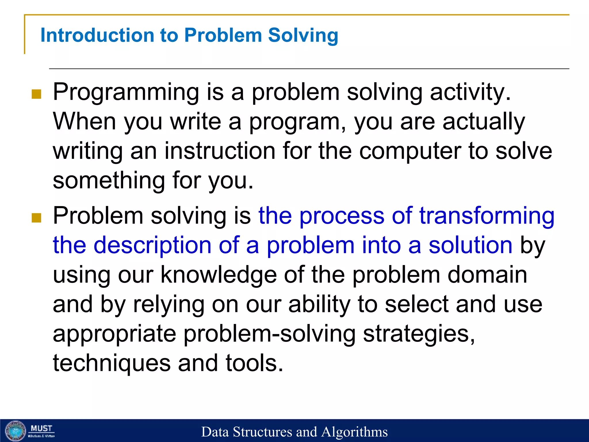 20
Introduction to Problem Solving
 Programming is a problem solving activity.
When you write a program, you are actually
writing an instruction for the computer to solve
something for you.
 Problem solving is the process of transforming
the description of a problem into a solution by
using our knowledge of the problem domain
and by relying on our ability to select and use
appropriate problem-solving strategies,
techniques and tools.
Data Structures and Algorithms
 