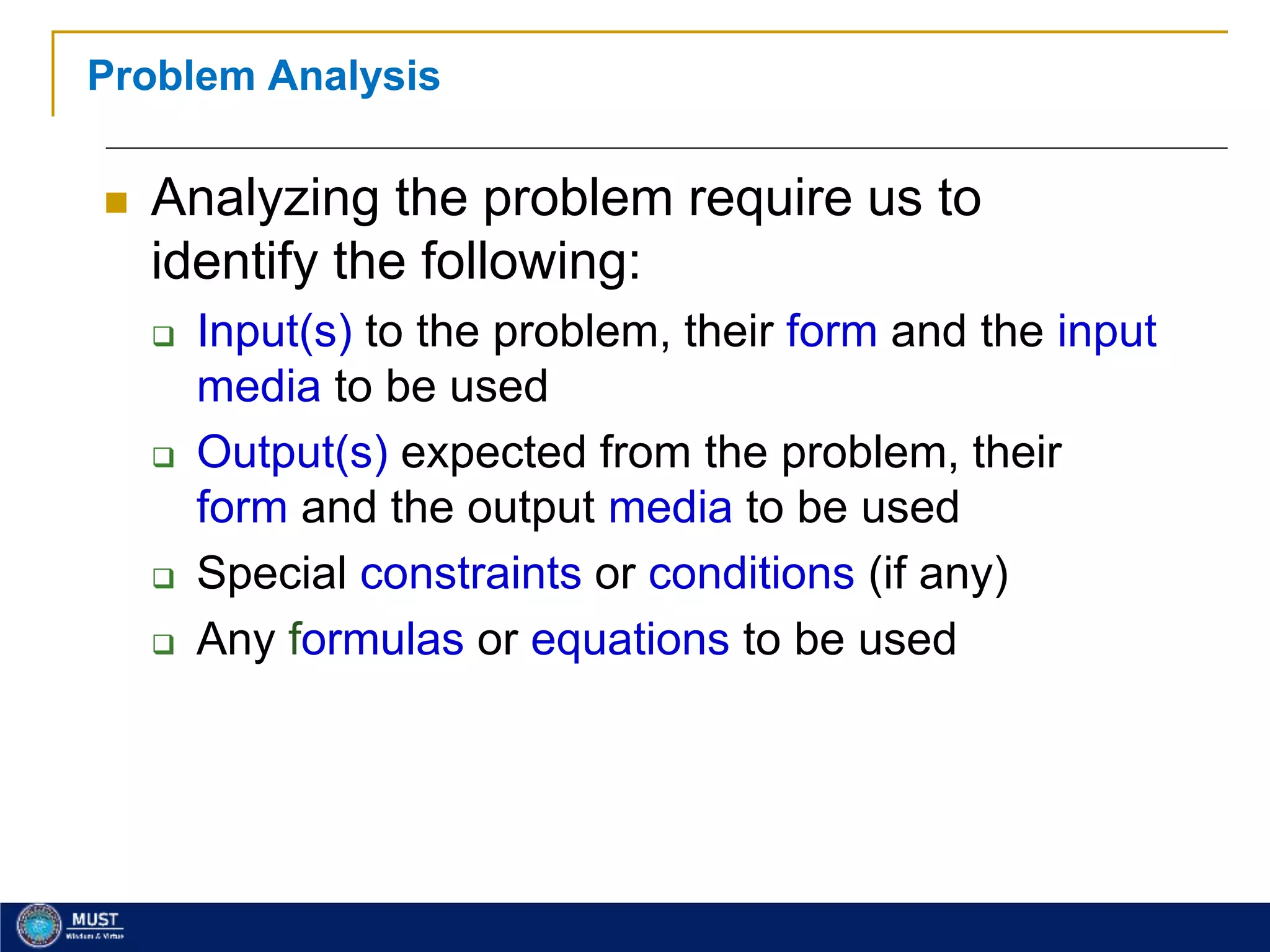 21
Problem Analysis
 Analyzing the problem require us to
identify the following:
 Input(s) to the problem, their form and the input
media to be used
 Output(s) expected from the problem, their
form and the output media to be used
 Special constraints or conditions (if any)
 Any formulas or equations to be used
 