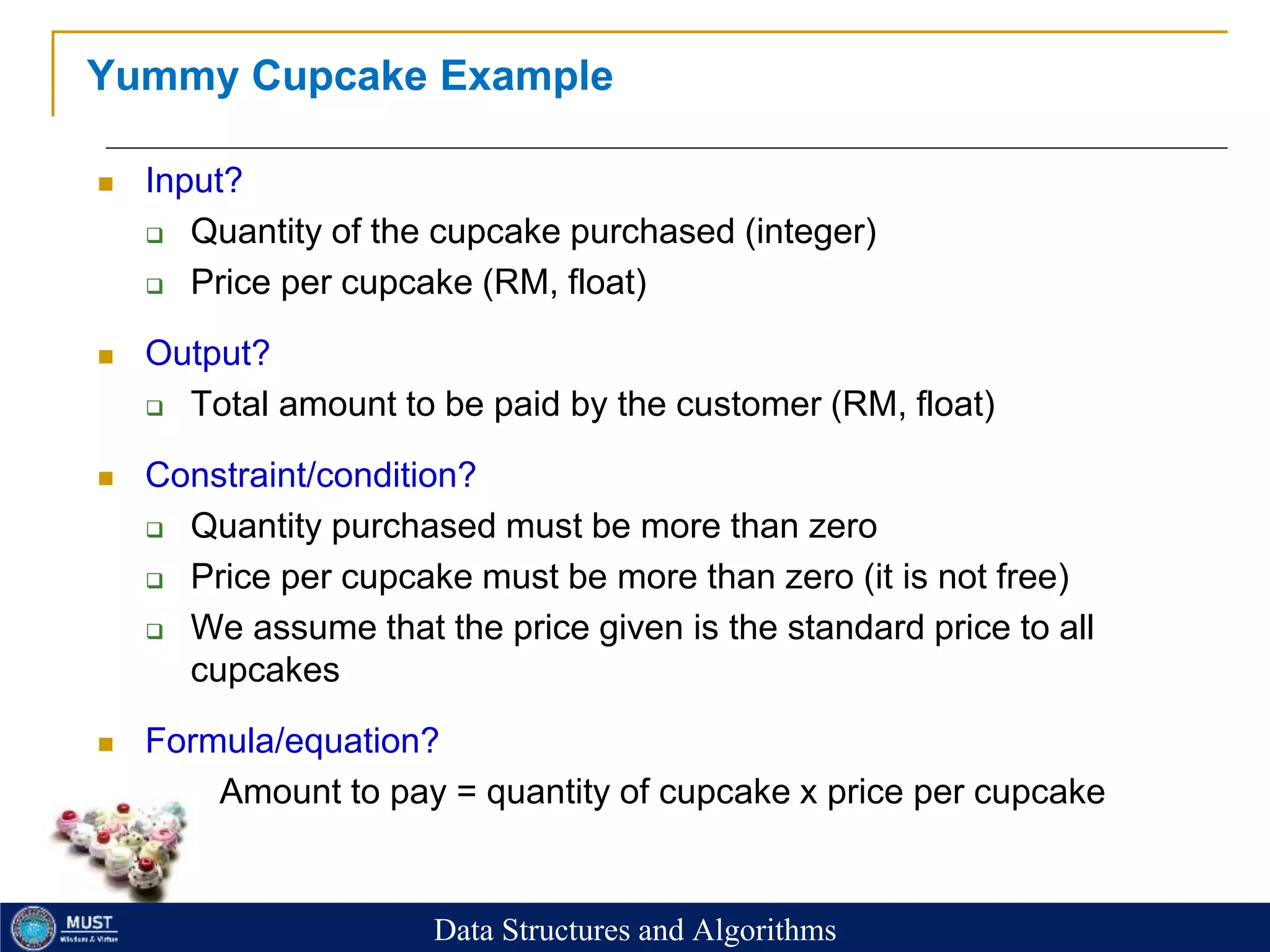 22
Yummy Cupcake Example
 Input?
 Quantity of the cupcake purchased (integer)
 Price per cupcake (RM, float)
 Output?
 Total amount to be paid by the customer (RM, float)
 Constraint/condition?
 Quantity purchased must be more than zero
 Price per cupcake must be more than zero (it is not free)
 We assume that the price given is the standard price to all
cupcakes
 Formula/equation?
 Amount to pay = quantity of cupcake x price per cupcake
Data Structures and Algorithms
 
