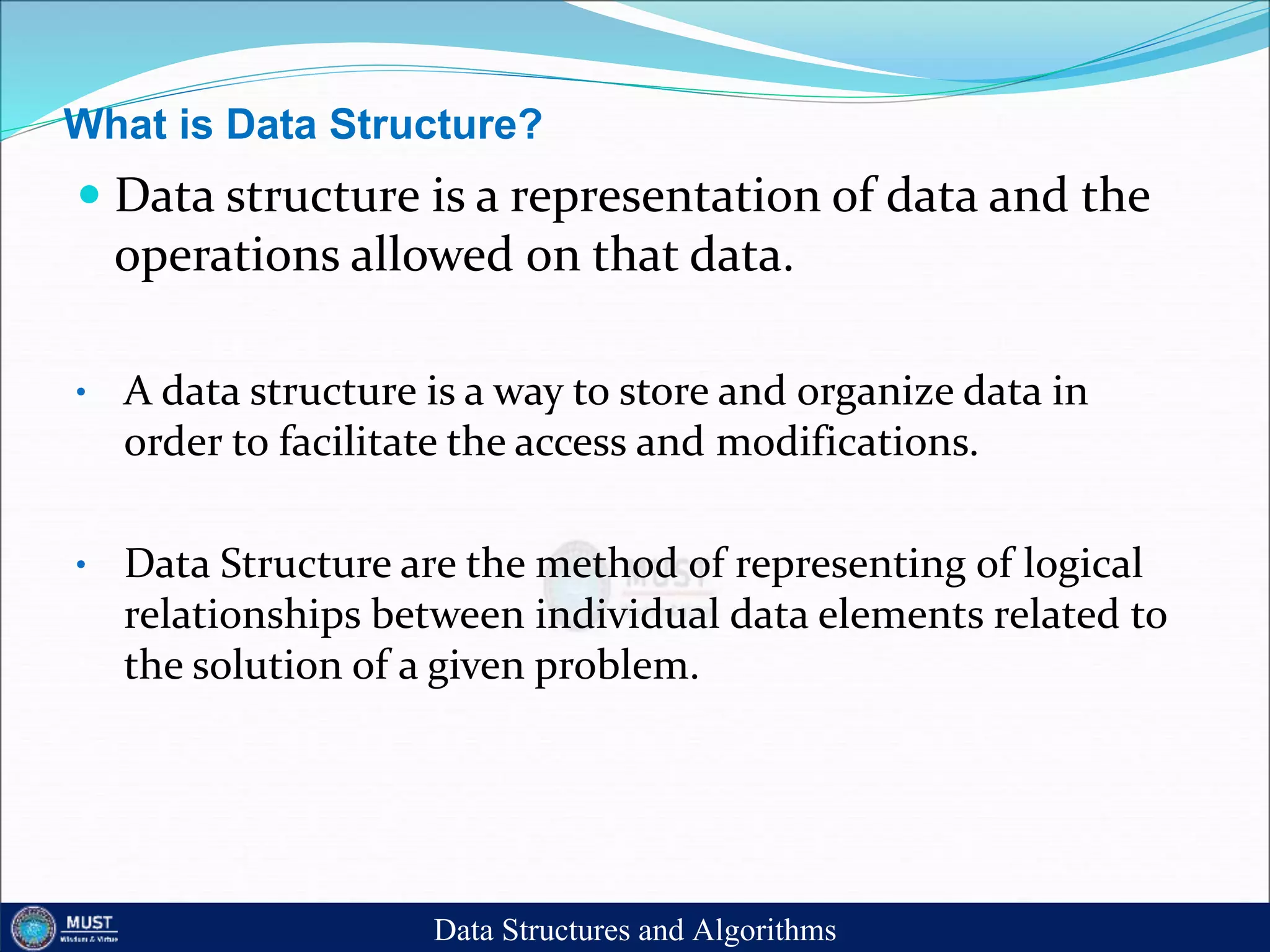 What is Data Structure?
 Data structure is a representation of data and the
operations allowed on that data.
• A data structure is a way to store and organize data in
order to facilitate the access and modifications.
• Data Structure are the method of representing of logical
relationships between individual data elements related to
the solution of a given problem.
Data Structures and Algorithms
 