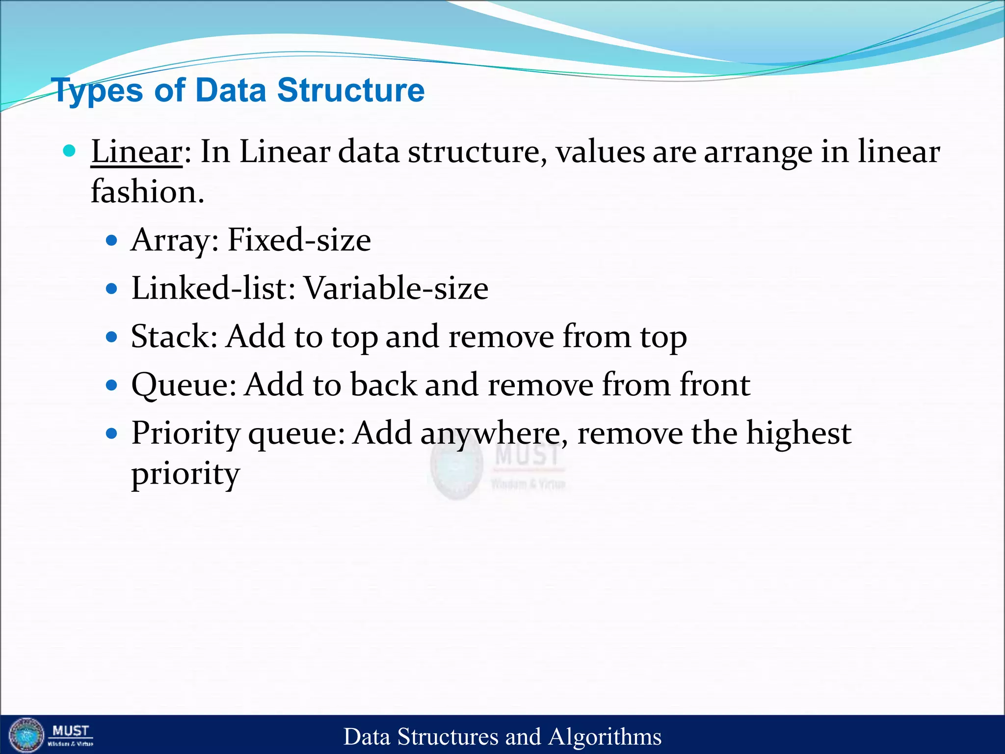 Types of Data Structure
 Linear: In Linear data structure, values are arrange in linear
fashion.
 Array: Fixed-size
 Linked-list: Variable-size
 Stack: Add to top and remove from top
 Queue: Add to back and remove from front
 Priority queue: Add anywhere, remove the highest
priority
Data Structures and Algorithms
 