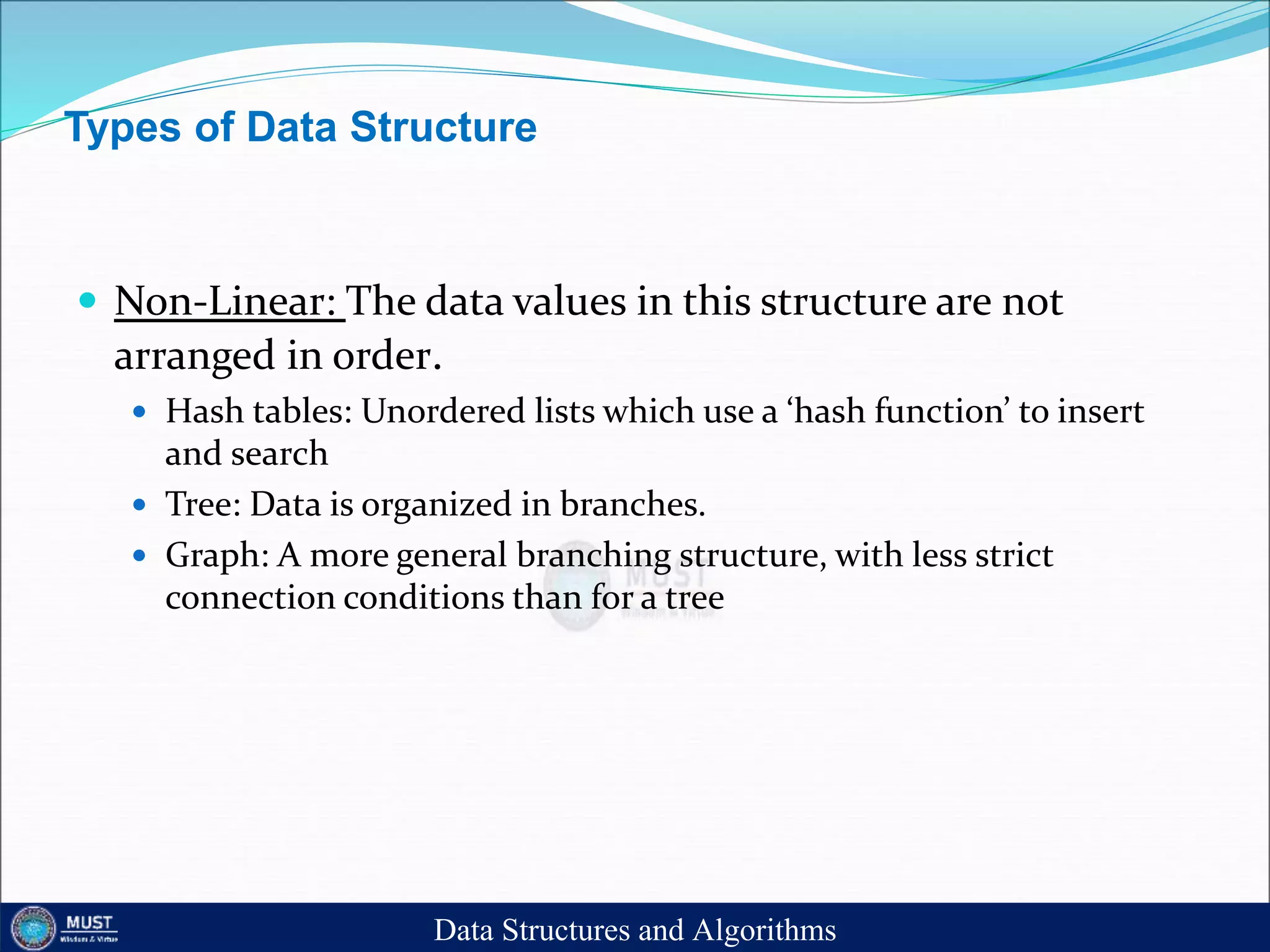 Types of Data Structure
 Non-Linear: The data values in this structure are not
arranged in order.
 Hash tables: Unordered lists which use a ‘hash function’ to insert
and search
 Tree: Data is organized in branches.
 Graph: A more general branching structure, with less strict
connection conditions than for a tree
Data Structures and Algorithms
 