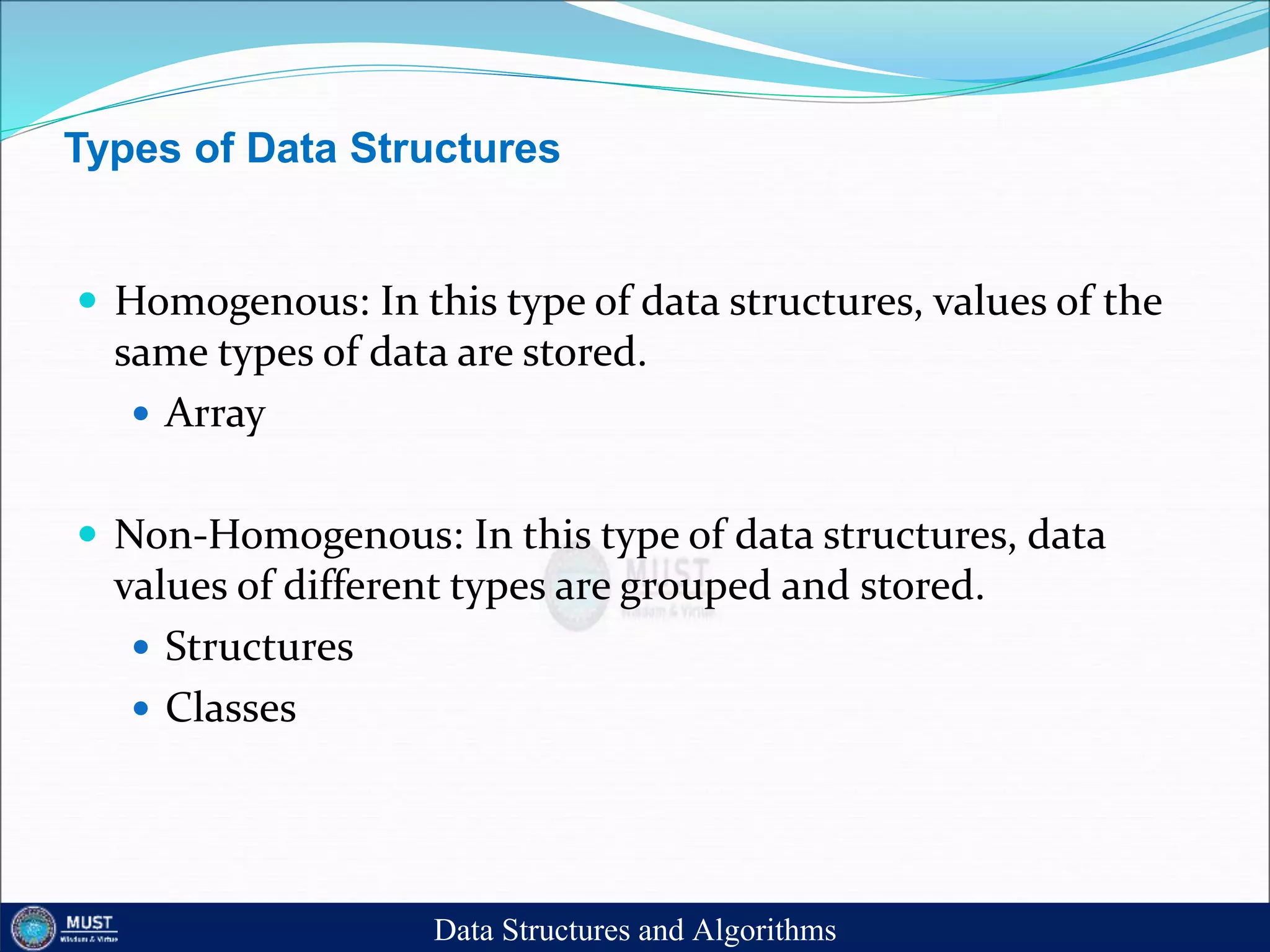 Types of Data Structures
 Homogenous: In this type of data structures, values of the
same types of data are stored.
 Array
 Non-Homogenous: In this type of data structures, data
values of different types are grouped and stored.
 Structures
 Classes
Data Structures and Algorithms
 