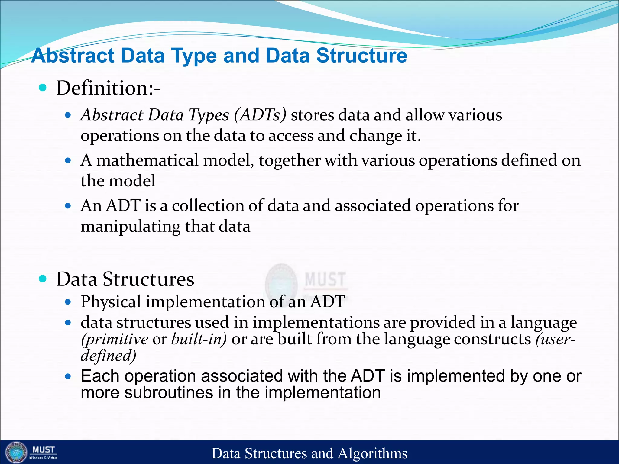 Abstract Data Type and Data Structure
 Definition:-
 Abstract Data Types (ADTs) stores data and allow various
operations on the data to access and change it.
 A mathematical model, together with various operations defined on
the model
 An ADT is a collection of data and associated operations for
manipulating that data
 Data Structures
 Physical implementation of an ADT
 data structures used in implementations are provided in a language
(primitive or built-in) or are built from the language constructs (user-
defined)
 Each operation associated with the ADT is implemented by one or
more subroutines in the implementation
Data Structures and Algorithms
 