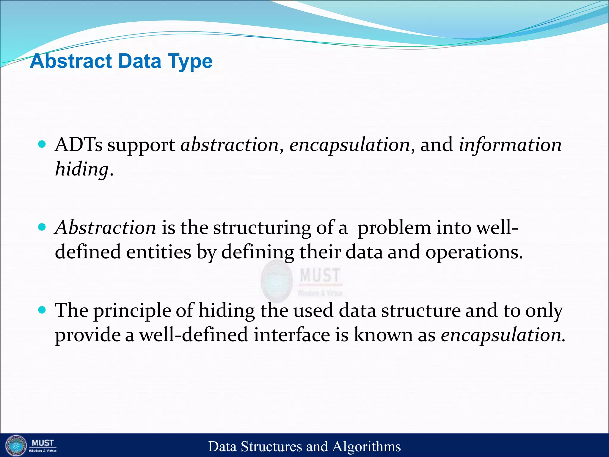 Abstract Data Type
 ADTs support abstraction, encapsulation, and information
hiding.
 Abstraction is the structuring of a problem into well-
defined entities by defining their data and operations.
 The principle of hiding the used data structure and to only
provide a well-defined interface is known as encapsulation.
Data Structures and Algorithms
 