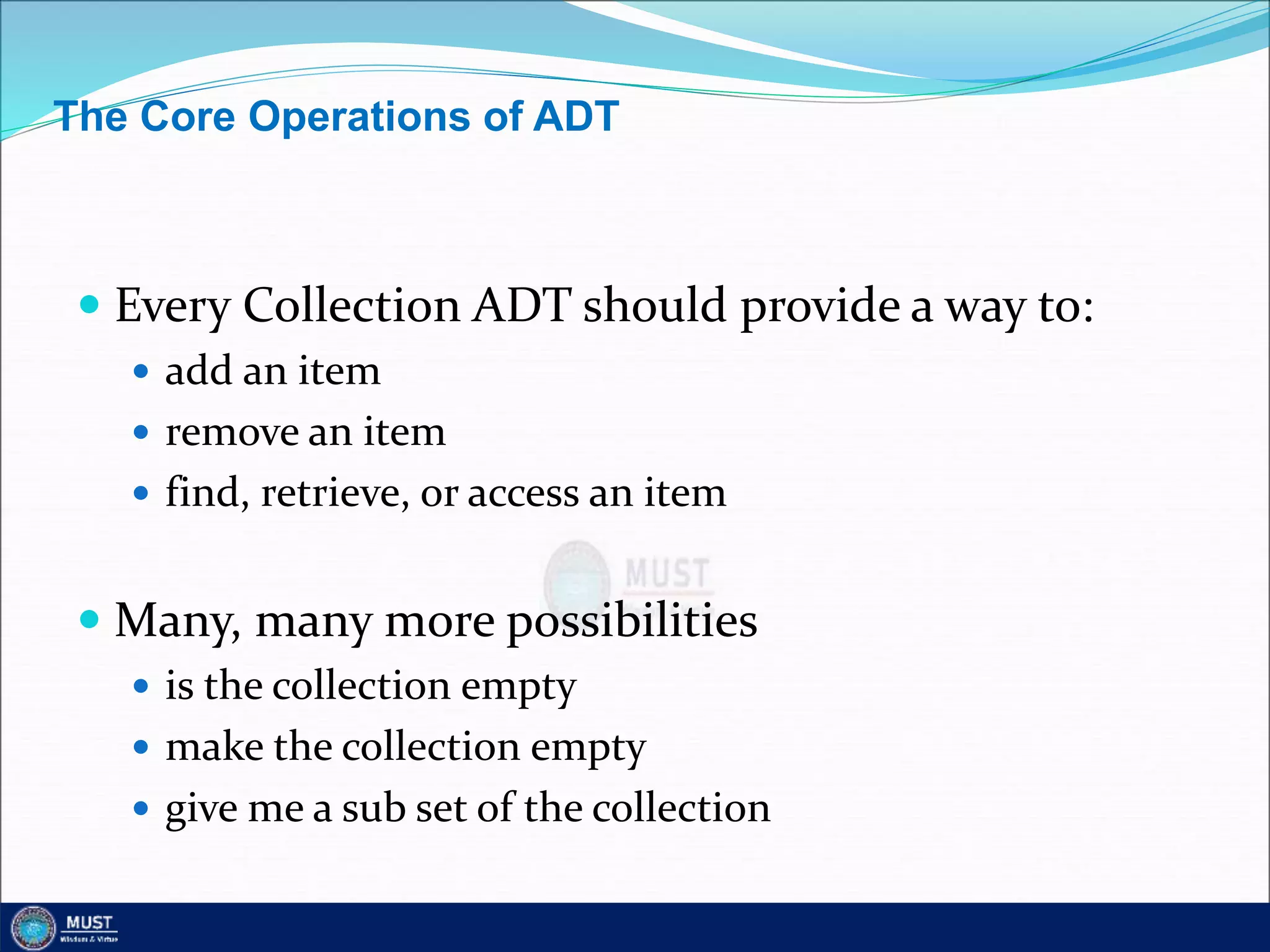 The Core Operations of ADT
 Every Collection ADT should provide a way to:
 add an item
 remove an item
 find, retrieve, or access an item
 Many, many more possibilities
 is the collection empty
 make the collection empty
 give me a sub set of the collection
 