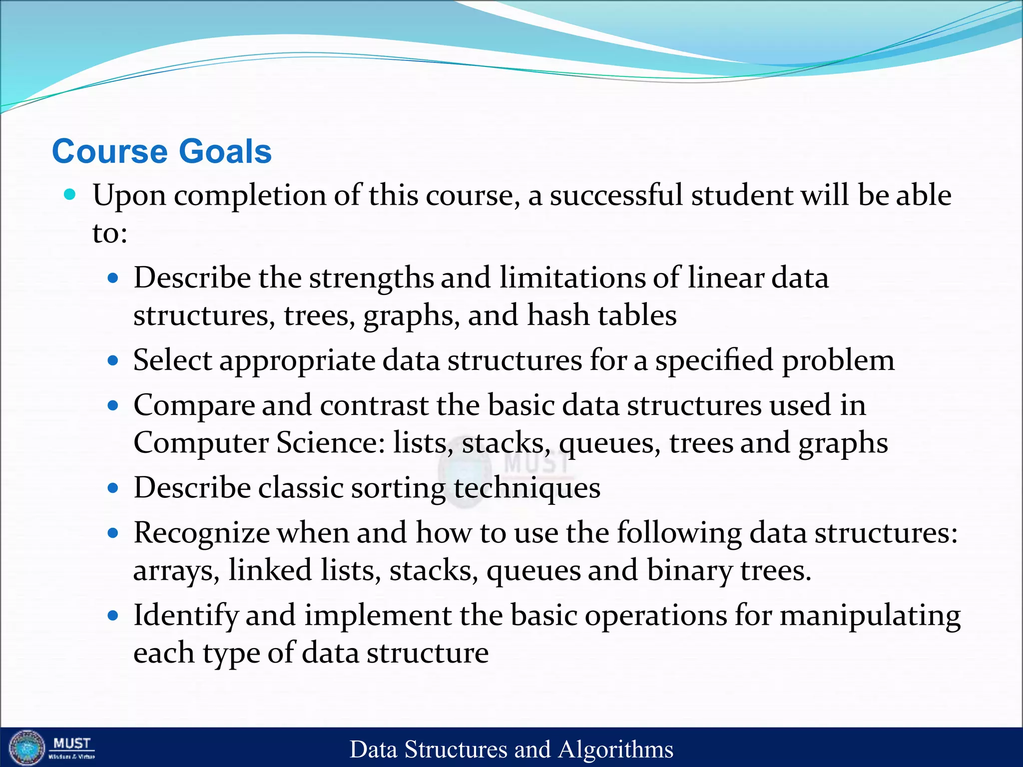 Course Goals
 Upon completion of this course, a successful student will be able
to:
 Describe the strengths and limitations of linear data
structures, trees, graphs, and hash tables
 Select appropriate data structures for a speciﬁed problem
 Compare and contrast the basic data structures used in
Computer Science: lists, stacks, queues, trees and graphs
 Describe classic sorting techniques
 Recognize when and how to use the following data structures:
arrays, linked lists, stacks, queues and binary trees.
 Identify and implement the basic operations for manipulating
each type of data structure
Data Structures and Algorithms
 