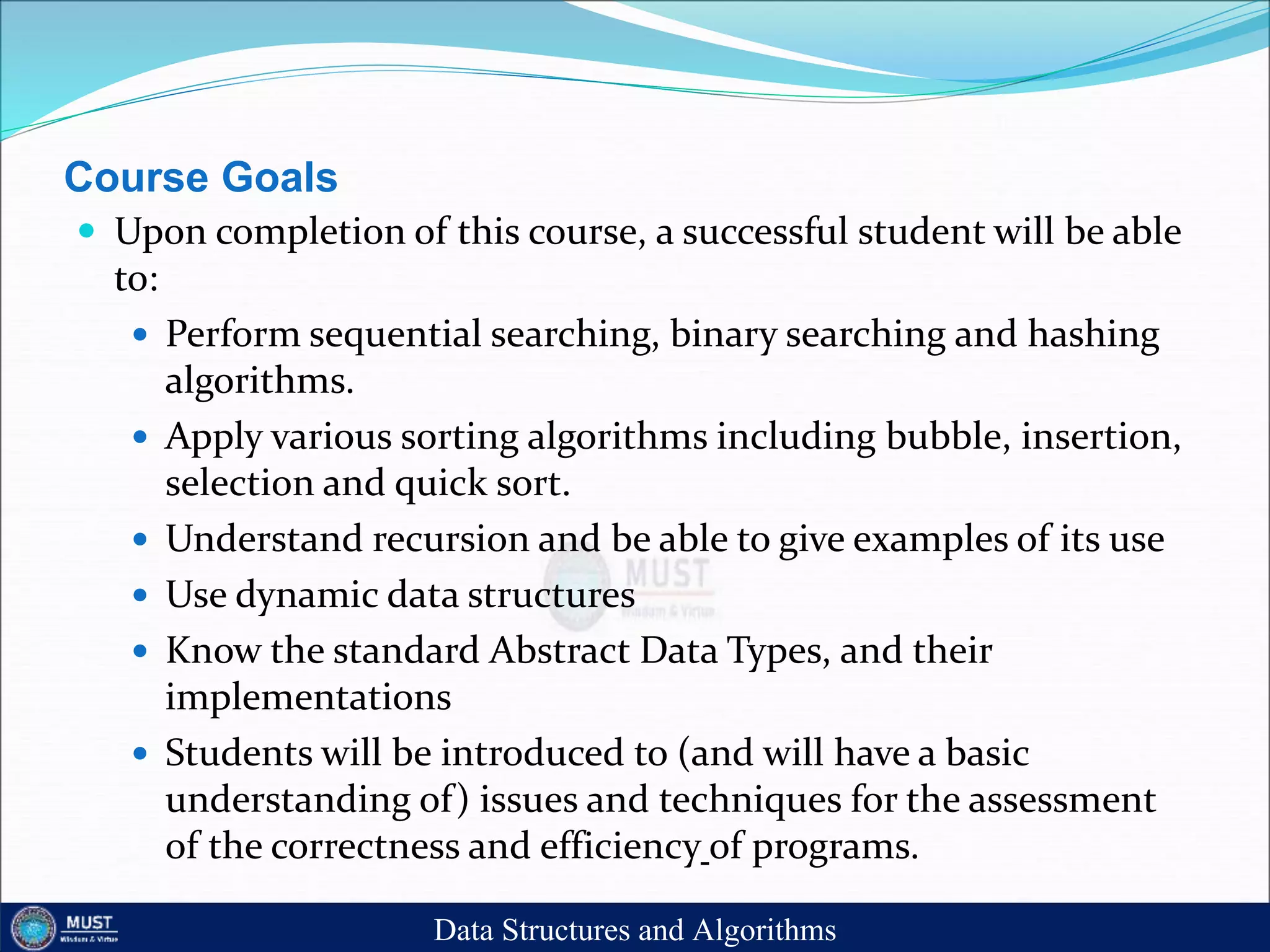 Course Goals
 Upon completion of this course, a successful student will be able
to:
 Perform sequential searching, binary searching and hashing
algorithms.
 Apply various sorting algorithms including bubble, insertion,
selection and quick sort.
 Understand recursion and be able to give examples of its use
 Use dynamic data structures
 Know the standard Abstract Data Types, and their
implementations
 Students will be introduced to (and will have a basic
understanding of) issues and techniques for the assessment
of the correctness and efficiency of programs.
Data Structures and Algorithms
 