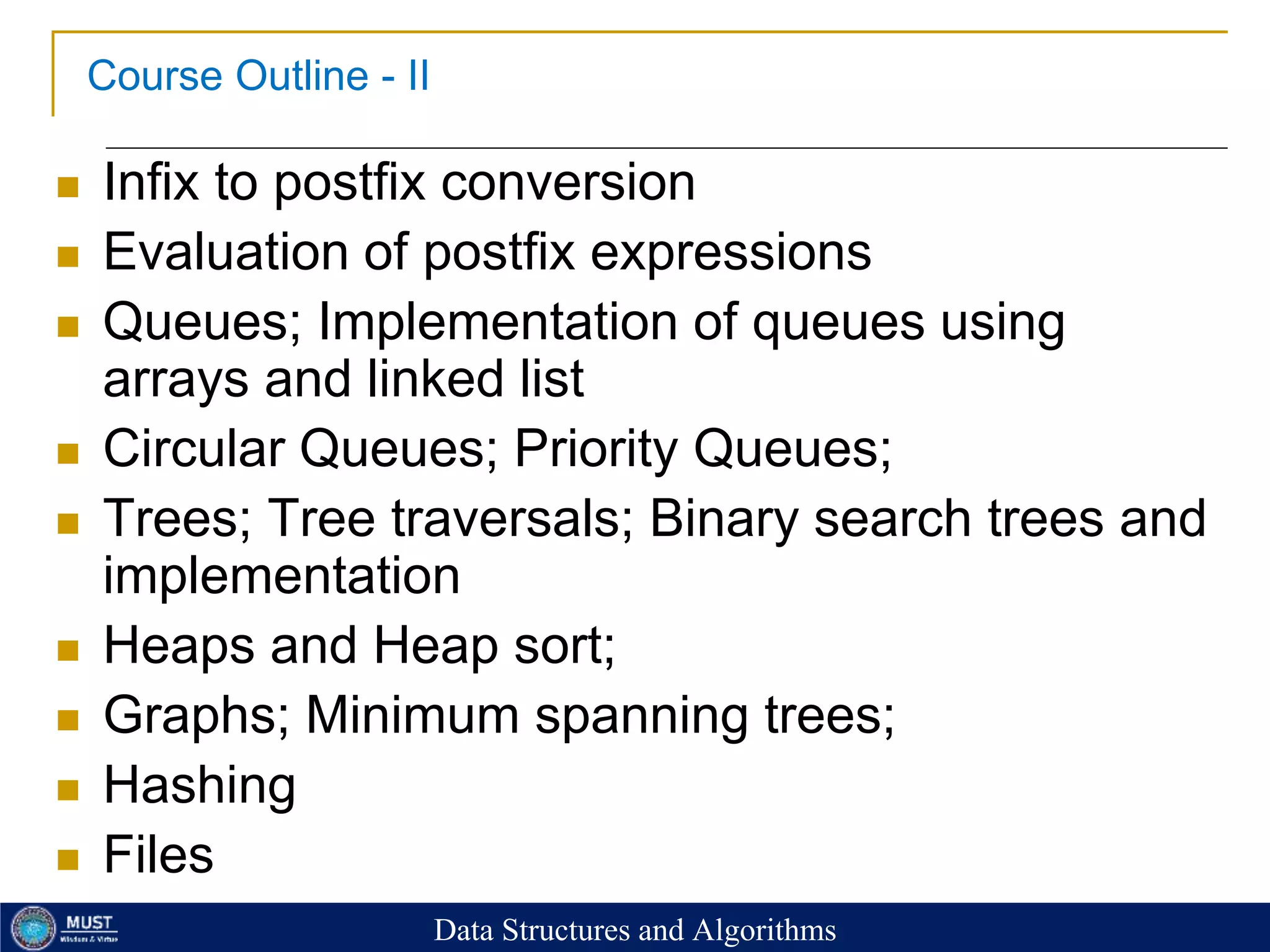 7
Course Outline - II
 Infix to postfix conversion
 Evaluation of postfix expressions
 Queues; Implementation of queues using
arrays and linked list
 Circular Queues; Priority Queues;
 Trees; Tree traversals; Binary search trees and
implementation
 Heaps and Heap sort;
 Graphs; Minimum spanning trees;
 Hashing
 Files
Data Structures and Algorithms
 