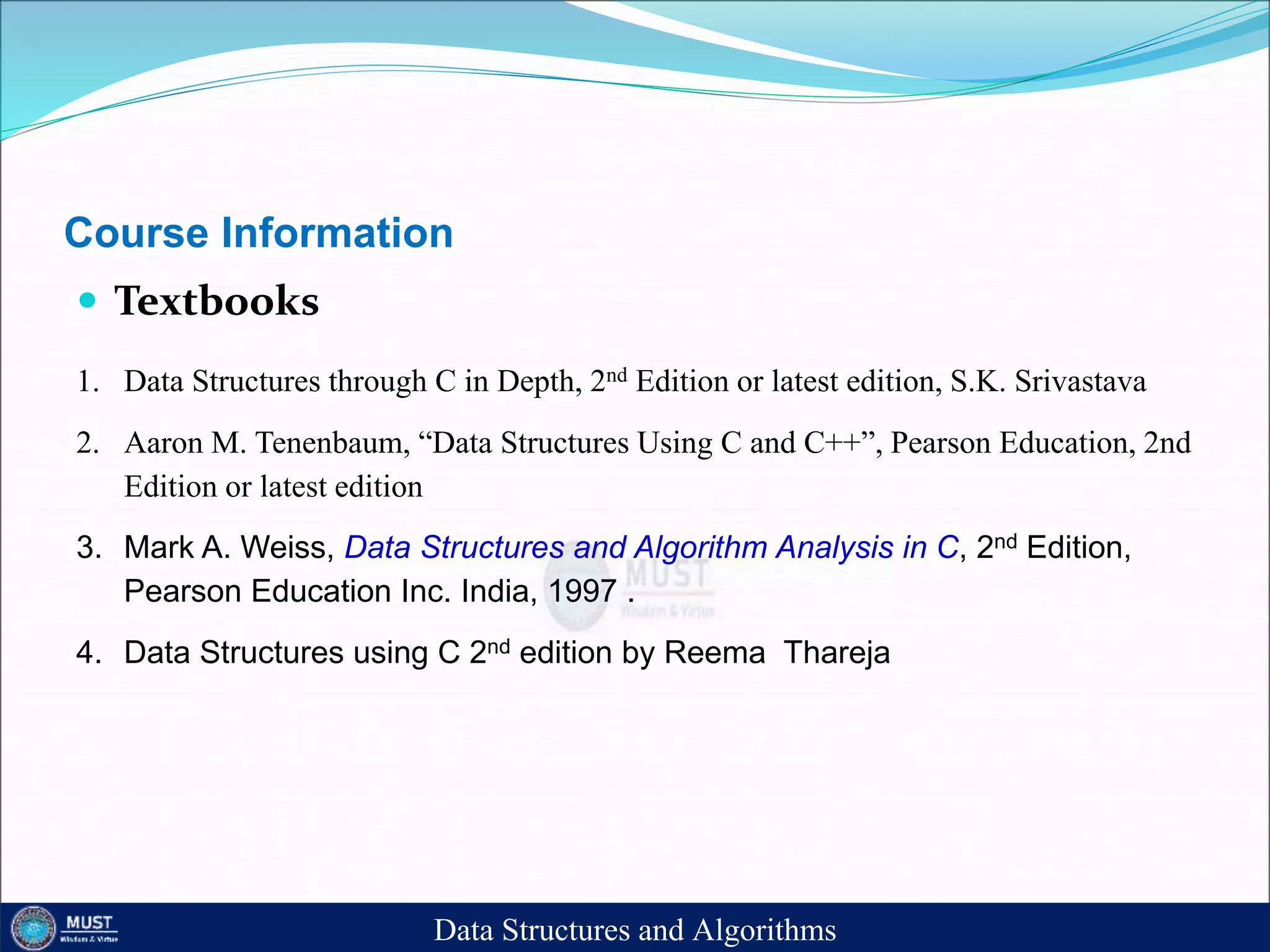 Course Information
 Textbooks
1. Data Structures through C in Depth, 2nd Edition or latest edition, S.K. Srivastava
2. Aaron M. Tenenbaum, “Data Structures Using C and C++”, Pearson Education, 2nd
Edition or latest edition
3. Mark A. Weiss, Data Structures and Algorithm Analysis in C, 2nd Edition,
Pearson Education Inc. India, 1997 .
4. Data Structures using C 2nd edition by Reema Thareja
Data Structures and Algorithms
 