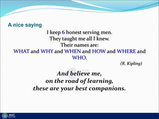 A nice saying
I keep 6 honest serving men.
They taught me all I knew.
Their names are:
WHAT and WHY and WHEN and HOW and WHERE and
WHO.
(R. Kipling)
And believe me,
on the road of learning,
these are your best companions.
 
