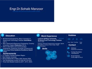 Engr.Dr.Sohaib Manzoor
Web Page: http://cloud.eic.hust.edu.cn:8084/~sohaib/
 BS Electrical Engineering, Mirpur University of
Science and Technology, Pakistan Gold Medal
(2011)
 MS in Electrical & Electronics Engineering, Coventry
University, England Distinction (2014)
 PhD in Information and Communication
Engineering, Huazhong University of Science and
Technology China Academia Excellence Award
(2020)
Education Work Experience
Mininet
Web
Design
MATLAB
NS-3
OMNeT++
Skills Address:
Department of Electrical
Contact Numbers:
+923458905236
Email Address:
Sohaib.ee@must.edu.pk
Contact
Hobbies
Video Music Fixed
Gear
Travelling
Teaching, Advanced Programming Languages, Signals
and Systems, Computer Aided Design, Digital
Communications
Lecturer @ Mirpur University
Of Science and Technology, Pakistan
(2012 to date)
Achievements
 2nd Position O-levels Northern Region
 Best Debater (A-levels)
 Bronze Medal 400 m Relay (SAF Games) 2004
 Two Scholarships (London & CGS) 2013 & 2016
 Three Gold Medals Academia (2011, 2014, 2020)
 