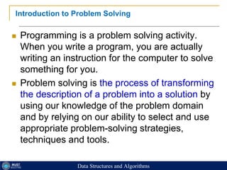 20
Introduction to Problem Solving
 Programming is a problem solving activity.
When you write a program, you are actually
writing an instruction for the computer to solve
something for you.
 Problem solving is the process of transforming
the description of a problem into a solution by
using our knowledge of the problem domain
and by relying on our ability to select and use
appropriate problem-solving strategies,
techniques and tools.
Data Structures and Algorithms
 