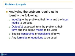 21
Problem Analysis
 Analyzing the problem require us to
identify the following:
 Input(s) to the problem, their form and the input
media to be used
 Output(s) expected from the problem, their
form and the output media to be used
 Special constraints or conditions (if any)
 Any formulas or equations to be used
 