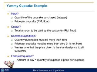22
Yummy Cupcake Example
 Input?
 Quantity of the cupcake purchased (integer)
 Price per cupcake (RM, float)
 Output?
 Total amount to be paid by the customer (RM, float)
 Constraint/condition?
 Quantity purchased must be more than zero
 Price per cupcake must be more than zero (it is not free)
 We assume that the price given is the standard price to all
cupcakes
 Formula/equation?
 Amount to pay = quantity of cupcake x price per cupcake
Data Structures and Algorithms
 