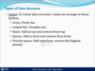 Types of Data Structure
 Linear: In Linear data structure, values are arrange in linear
fashion.
 Array: Fixed-size
 Linked-list: Variable-size
 Stack: Add to top and remove from top
 Queue: Add to back and remove from front
 Priority queue: Add anywhere, remove the highest
priority
Data Structures and Algorithms
 