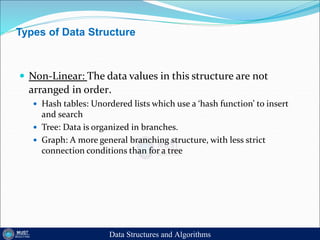 Types of Data Structure
 Non-Linear: The data values in this structure are not
arranged in order.
 Hash tables: Unordered lists which use a ‘hash function’ to insert
and search
 Tree: Data is organized in branches.
 Graph: A more general branching structure, with less strict
connection conditions than for a tree
Data Structures and Algorithms
 